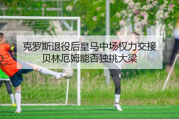 克罗斯退役后皇马中场权力交接 贝林厄姆能否独挑大梁